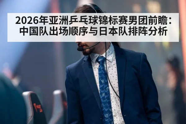 2026年亚洲乒乓球锦标赛男团前瞻：中国队出场顺序与日本队排阵分析