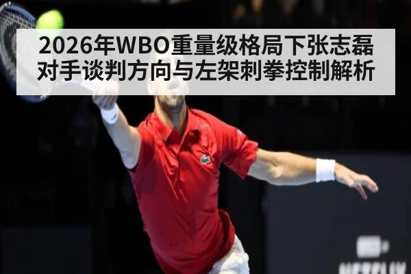 2026年WBO重量级格局下张志磊对手谈判方向与左架刺拳控制解析